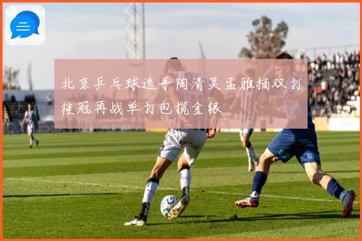 北京乒乓球选手陶清吴孟雅摘双打桂冠再战单打包揽金银