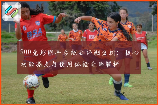 500竞彩网平台综合评测分析：核心功能亮点与使用体验全面解析