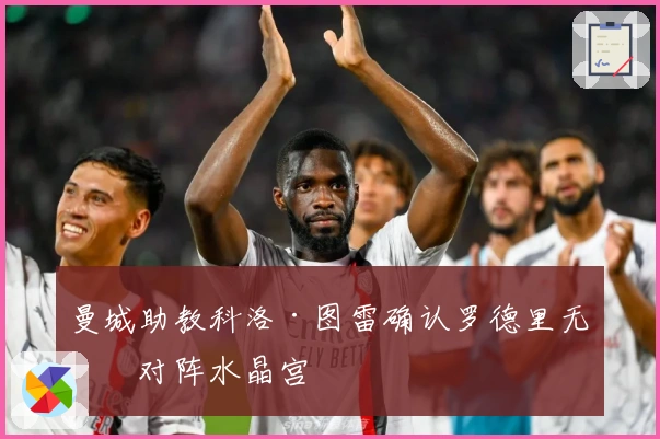 曼城助教科洛·图雷确认罗德里无缘对阵水晶宫