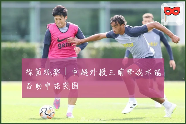 绿茵观察｜中超外援三前锋战术能否助申花突围