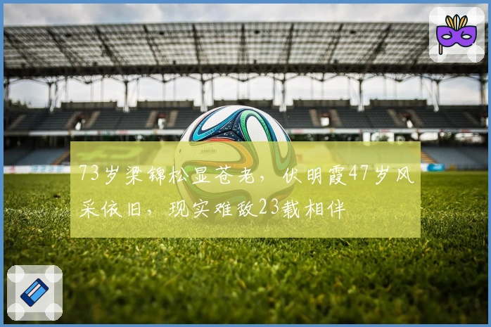 73岁梁锦松显苍老，伏明霞47岁风采依旧，现实难敌23载相伴