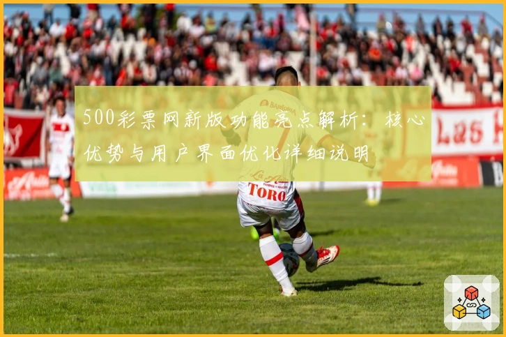500彩票网新版功能亮点解析:核心优势与用户界面优化详细说明
