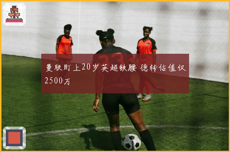 曼联盯上20岁英超铁腰 德转估值仅2500万