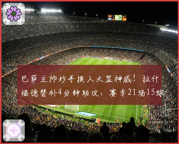 巴萨主帅妙手换人大显神威！拉什福德替补4分钟助攻，赛季21场15球表现出色