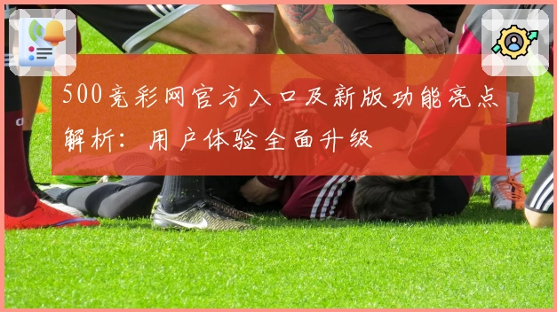 500竞彩网官方入口及新版功能亮点解析：用户体验全面升级