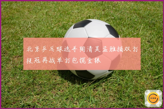 北京乒乓球选手陶清吴孟雅摘双打桂冠再战单打包揽金银