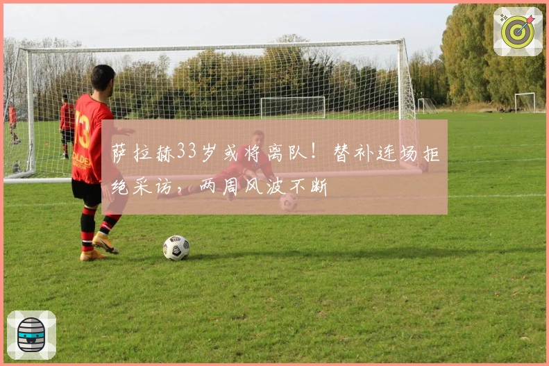 萨拉赫33岁或将离队！替补连场拒绝采访，两周风波不断