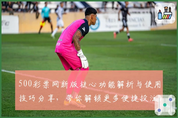 500彩票网新版核心功能解析与使用技巧分享,带你解锁更多便捷投注体验