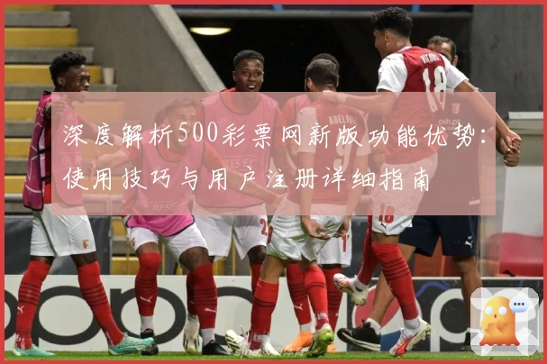 深度解析500彩票网新版功能优势：使用技巧与用户注册详细指南