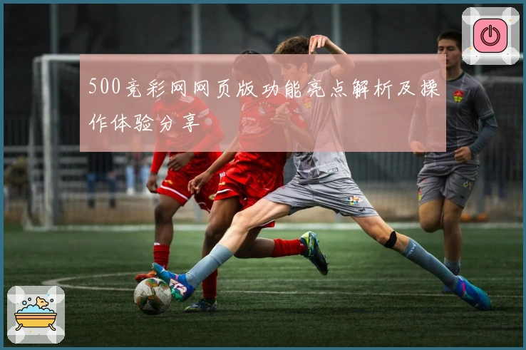 500竞彩网网页版功能亮点解析及操作体验分享